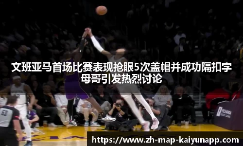 文班亚马首场比赛表现抢眼5次盖帽并成功隔扣字母哥引发热烈讨论